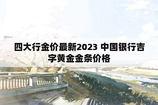 四大行金价最新2023 中国银行吉字黄金金条价格