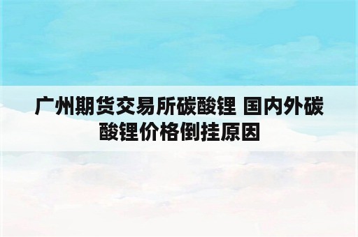 广州期货交易所碳酸锂 国内外碳酸锂价格倒挂原因