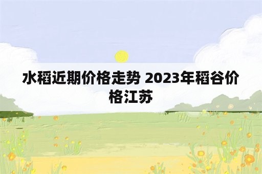 水稻近期价格走势 2023年稻谷价格江苏