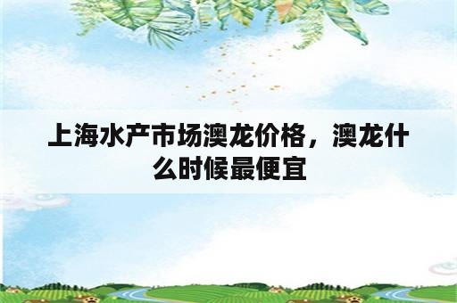 上海水产市场澳龙价格，澳龙什么时候最便宜