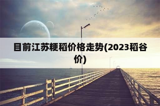 目前江苏粳稻价格走势(2023稻谷价)