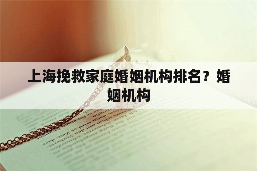 上海挽救家庭婚姻机构排名？婚姻机构
